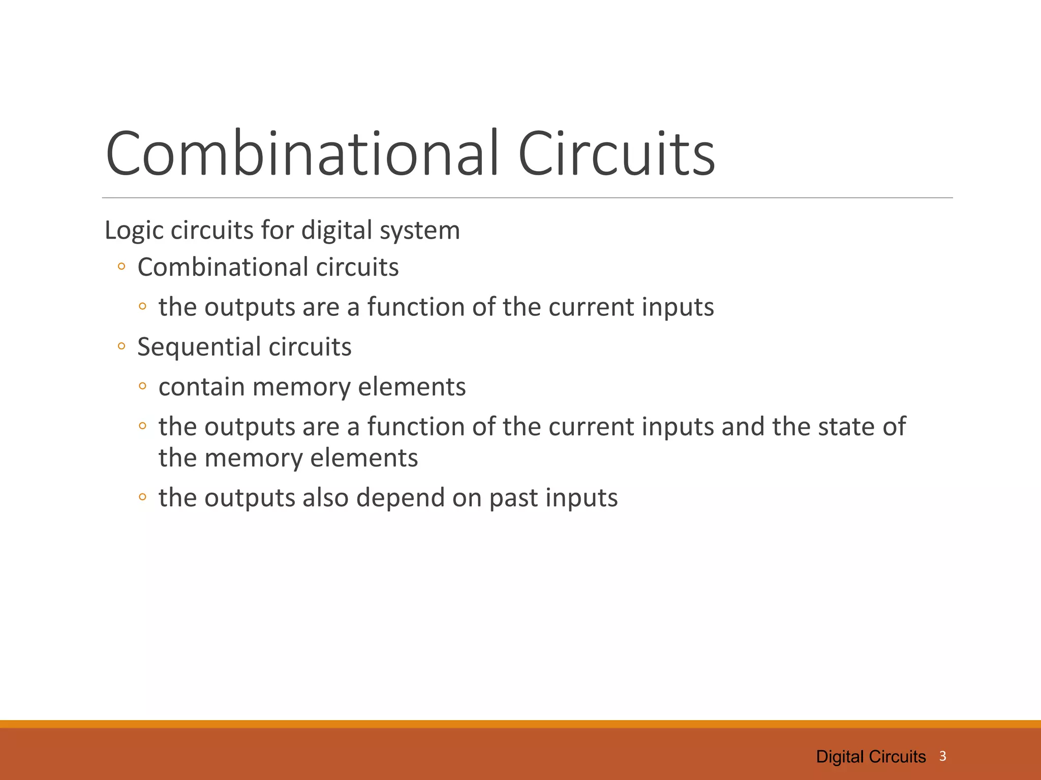 Digital Circuits
Combinational Circuits
Logic circuits for digital system
◦ Combinational circuits
◦ the outputs are a function of the current inputs
◦ Sequential circuits
◦ contain memory elements
◦ the outputs are a function of the current inputs and the state of
the memory elements
◦ the outputs also depend on past inputs
3
 