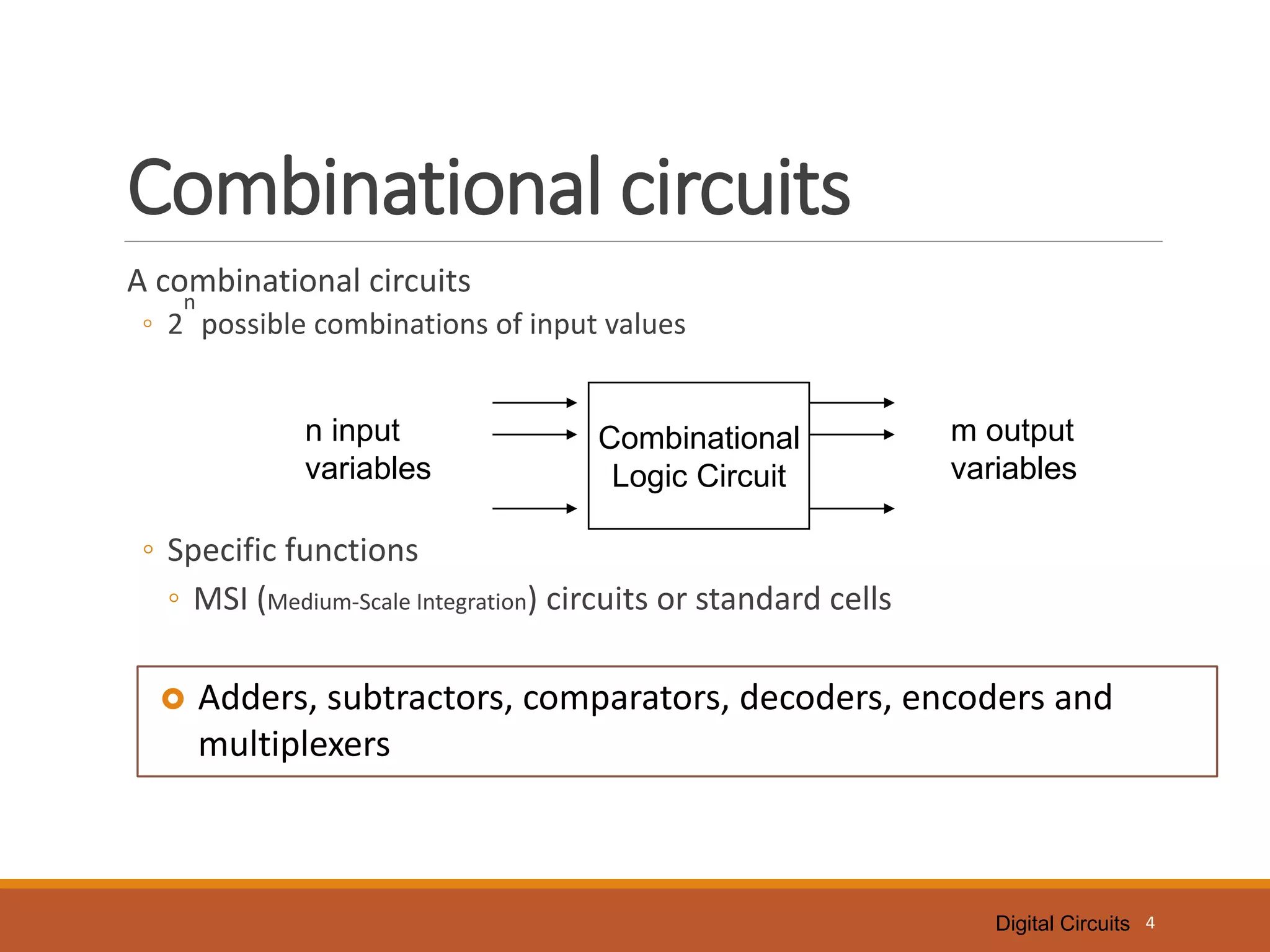 Digital Circuits
Combinational circuits
A combinational circuits
◦ 2
n
possible combinations of input values
◦ Specific functions
◦ MSI (Medium-Scale Integration) circuits or standard cells
4
Combinational
Logic Circuit
n input
variables
m output
variables
 Adders, subtractors, comparators, decoders, encoders and
multiplexers
 