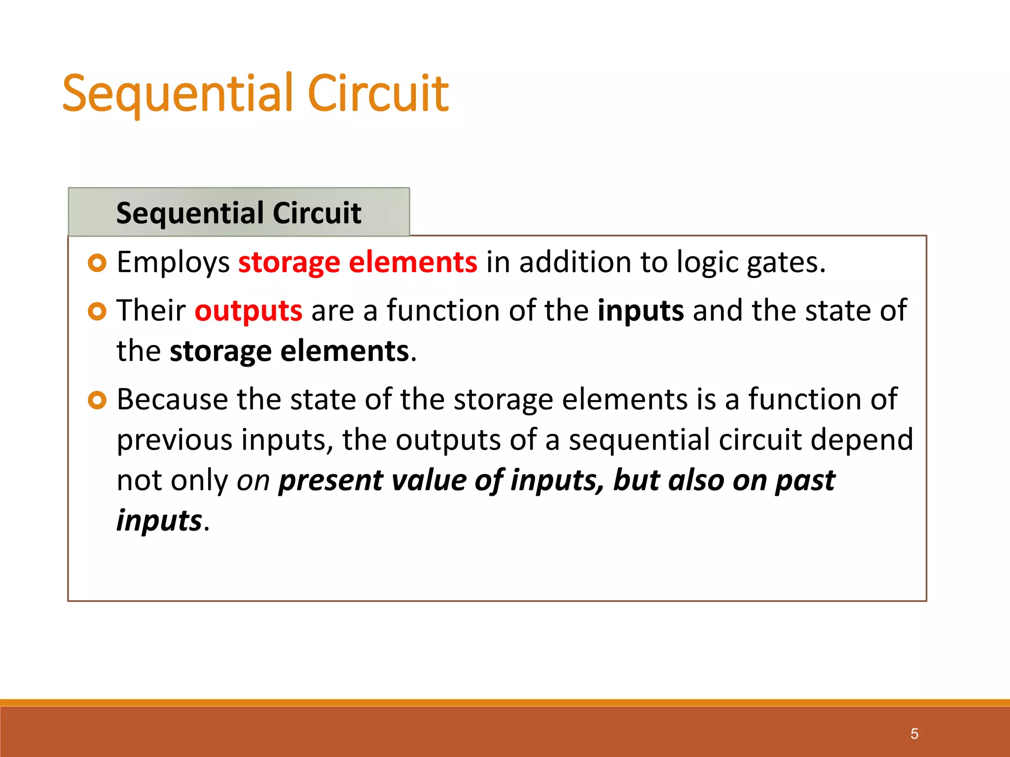 Sequential Circuit
5
 Employs storage elements in addition to logic gates.
 Their outputs are a function of the inputs and the state of
the storage elements.
 Because the state of the storage elements is a function of
previous inputs, the outputs of a sequential circuit depend
not only on present value of inputs, but also on past
inputs.
Sequential Circuit
 