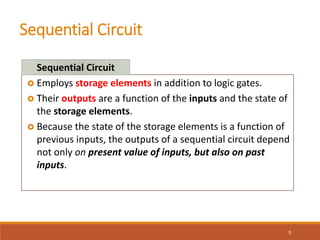 Sequential Circuit
5
 Employs storage elements in addition to logic gates.
 Their outputs are a function of the inputs and the state of
the storage elements.
 Because the state of the storage elements is a function of
previous inputs, the outputs of a sequential circuit depend
not only on present value of inputs, but also on past
inputs.
Sequential Circuit
 