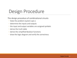 Digital Circuits
Design Procedure
The design procedure of combinational circuits
◦ State the problem (system spec.)
◦ determine the inputs and outputs
◦ the input and output variables are assigned symbols
◦ derive the truth table
◦ derive the simplified Boolean functions
◦ draw the logic diagram and verify the correctness
6
 