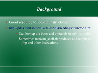 Background
● Good resource to lookup instructions :
● http://pdos.csail.mit.edu/6.828/2004/readings/i386/toc.htm
– Can lookup the bytes and operands in any instruction
– Sometimes metasm_shell.rb produces odd output for
jmp and other instructions
 