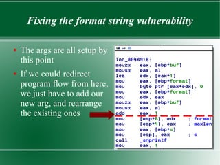 Fixing the format string vulnerability
● The args are all setup by
this point
● If we could redirect
program flow from here,
we just have to add our
new arg, and rearrange
the existing ones
 