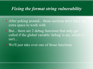 Fixing the format string vulnerability
● After poking around... those sections don't have any
extra space to work with
● But... there are 2 debug functions that only get
called if the global variable 'debug' is set, which it
isn't...
● We'll just take over one of those functions
 
