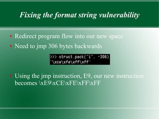 Fixing the format string vulnerability
● Redirect program flow into our new space
● Need to jmp 306 bytes backwards
● Using the jmp instruction, E9, our new instruction
becomes xE9xCExFExFFxFF
 