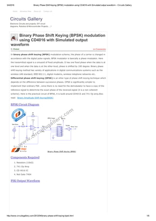 3/4/2016 Binary Phase Shift Keying (BPSK) modulation using CD4016 with Simulated output waveform ­ Circuits Gallery
http://www.circuitsgallery.com/2012/04/binary­phase­shift­keying­bpsk.html 1/6
By 10 Comments
Binary Phase Shift Keying (BPSK) modulation
using CD4016 with Simulated output
waveform
Khaleel
In binary phase shift keying (BPSK) modulation scheme, the phase of a carrier is changed in
accordance with the digital pulse signals. BPSK modulator is basically a phase modulator. Here
the transmitted signal is a sinusoid of fixed amplitude. It has one fixed phase when the data is at
one level and when the data is at the other level, phase is shifted by 180 degree. Binary phase
shift keying method has variety of applications in digital communications systems such as the
wireless LAN standard, IEEE 802.11, digital modems, wireless telephone networks etc.
Differential phase shift keying (DPSK) is an other type of phase shift keying technique which
depends on the difference between successive phases. DPSK is significantly simpler to
implement than ordinary PSK , since there is no need for the demodulator to have a copy of the
reference signal to determine the exact phase of the received signal (it is a non coherent
scheme). Here is the practical circuit of BPSK, it is build around CD4016 and 741 Op amp.Also
read:  Binary Amplitude Shift Keying(BASK)
BPSK Circuit Diagram
Components Required
1. Resistors (10kΩ)
2. 741 Op Amp
3. CD 4016 IC
4. Not Gate 7404
PSK Output Waveform
Circuits Gallery
Electronic Circuits and projects, DIY circuit
diagrams, Robotics & Microcontroller Projects…..!
Home Advertise Here About Us Contact Us
 