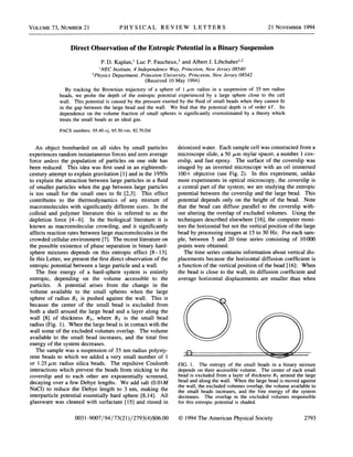 VOLUME 73, NUMBER 21 PH YS ICAL REVIEW LETTERS 21 NovEMBER 1994
Direct Observation of the Entropic Potential in a Binary Suspension
P. D. Kaplan, ' Luc P. Faucheux, and Albert J. Libchaber'
'NEC Institute, 4 Independence TVay, Princeton, New Jersey 08540
Physics Department, Princeton University, Princeton, New Jersey 08542
(Received 10 May 1994)
By tracking the Brownian trajectory of a sphere of 1 p, m radius in a suspension of 35 nm radius
beads, we probe the depth of the entropic potential experienced by a large sphere close to the cell
wall. This potential is caused by the pressure exerted by the Quid of small beads when they cannot fit
in the gap between the large bead and the wall. We find that the potential depth is of order kT. Its
dependence on the volume fraction of small spheres is significantly overestimated by a theory which
treats the small beads as an ideal gas.
PACS numbers: 05.40.+j, 65.50.+m, 82.70.Dd
An object bombarded on all sides by small particles
experiences random instantaneous forces and zero average
force unless the population of particles on one side has
been reduced. This idea was first used in an eighteenth-
century attempt to explain gravitation [1]and in the 1950s
to explain the attraction between large particles in a fluid
of smaller particles when the gap between large particles
is too small for the small ones to fit [2,3]. This effect
contributes to the thermodynamics of any mixture of
macromolecules with significantly different sizes. In the
colloid and polymer literature this is referred to as the
depletion force [4—
6]. In the biological literature it is
known as macromolecular crowding, and it significantly
affects reaction rates between large macromolecules in the
crowded cellular environment [7]. The recent literature on
the possible existence of phase separation in binary hard-
sphere mixtures depends on this entropic effect [8—
13].
In this Letter, we present the first direct observation of the
entropic potential between a large particle and a wall.
The free energy of a hard-sphere system is entirely
entropic, depending on the volume accessible to the
particles. A potential arises from the change in the
volume available to the small spheres when the large
sphere of radius RL is pushed against the wall. This is
because the center of the small bead is excluded from
both a shell around the large bead and a layer along the
wall [8] of thickness Rs, where Rs is the small bead
radius (Fig. 1). When the large bead is in contact with the
wall some of the excluded volumes overlap. The volume
available to the small bead increases, and the total free
energy of the system decreases.
The sample was a suspension of 35 nm radius polysty-
rene beads to which we added a very small number of 1
or 1.25 p,m radius silica beads. The repulsive Coulomb
interactions which prevent the beads from sticking to the
coverslip and to each other are exponentially screened,
decaying over a few Debye lengths. We add salt (0.01M
NaC1) to reduce the Debye length to 3 nm, making the
interparticle potential essentially hard sphere [8,14]. All
glassware was cleaned with surfactant [15] and rinsed in
deionized water. Each sample cell was constructed from a
microscope slide, a 50 p,m mylar spacer, a nuinber 1 cov-
erslip, and fast epoxy. The surface of the coverslip was
imaged by an inverted microscope with an oil immersed
100X objective (see Fig. 2). In this experiinent, unlike
most experiments in optical microscopy, the coverslip is
a central part of the system; we are studying the entropic
potential between the coverslip and the large bead. This
potential depends only on the height of the bead. Note
that the bead can diffuse parallel to the coverslip with-
out altering the overlap of excluded volumes. Using the
techniques described elsewhere [16],the computer moni-
tors the horizontal but not the vertical position of the large
bead by processing images at 15 to 30 Hz. For each sam-
ple, between 5 and 20 time series consisting of 10000
points were obtained.
The time series contains information about vertical dis-
placements because the horizontal diffusion coefficient is
a function of the vertical position of the bead [16]: When
the bead is close to the wall, its diffusion coefficient and
average horizontal displacements are smaller than when
FIG. 1. The entropy of the small beads in a binary mixture
depends on their accessible volume. The center of each small
bead is excluded from a layer of thickness R& around the large
bead and along the wall. When the large bead is moved against
the wall, the excluded volumes overlap, the volume available to
the small beads increases, and the free energy of the system
decreases. The overlap in the excluded volumes responsible
for this entropic potential is shaded.
0031-9007/94/73(21)/2793(4)$06. 00 1994 The American Physical Society 2793
 