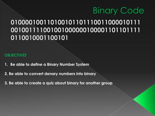 OBJECTIVES
1. Be able to define a Binary Number System
2. Be able to convert denary numbers into binary
3. Be able to create a quiz about binary for another group

 