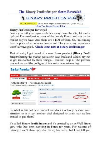 The Binary Profit Sniper Scam Revealed




Binary Profit Sniper Reviewed
Before you roll your eyes and click away from the site, let me be
upfront. I’ve used just as many of the cruddy Forex products on the
market as you have. And there are a LOT of them. So, I’m coming
from a place of experience here – and like yours, my experience
wasn’t always good. Check it out now at Binary Profit Sniper

That all said, I got word of a new Forex product (Binary Profit
Sniper) hitting the market just a few days back and while I try not
to get too excited by these things, I couldn’t help it. The premise
was unique and the pedigree of its creator was astounding.




So, what is this hot new product and does it actually deserve your
attention or is it yet another dud designed to drain our wallets
instead of pad them?

It’s called Binary Profit Sniper and it’s created by an ex-Wall Street
guru who has been working in Forex for years. For reasons of
privacy, I can’t share (nor do I have) his name, but I can tell you
 