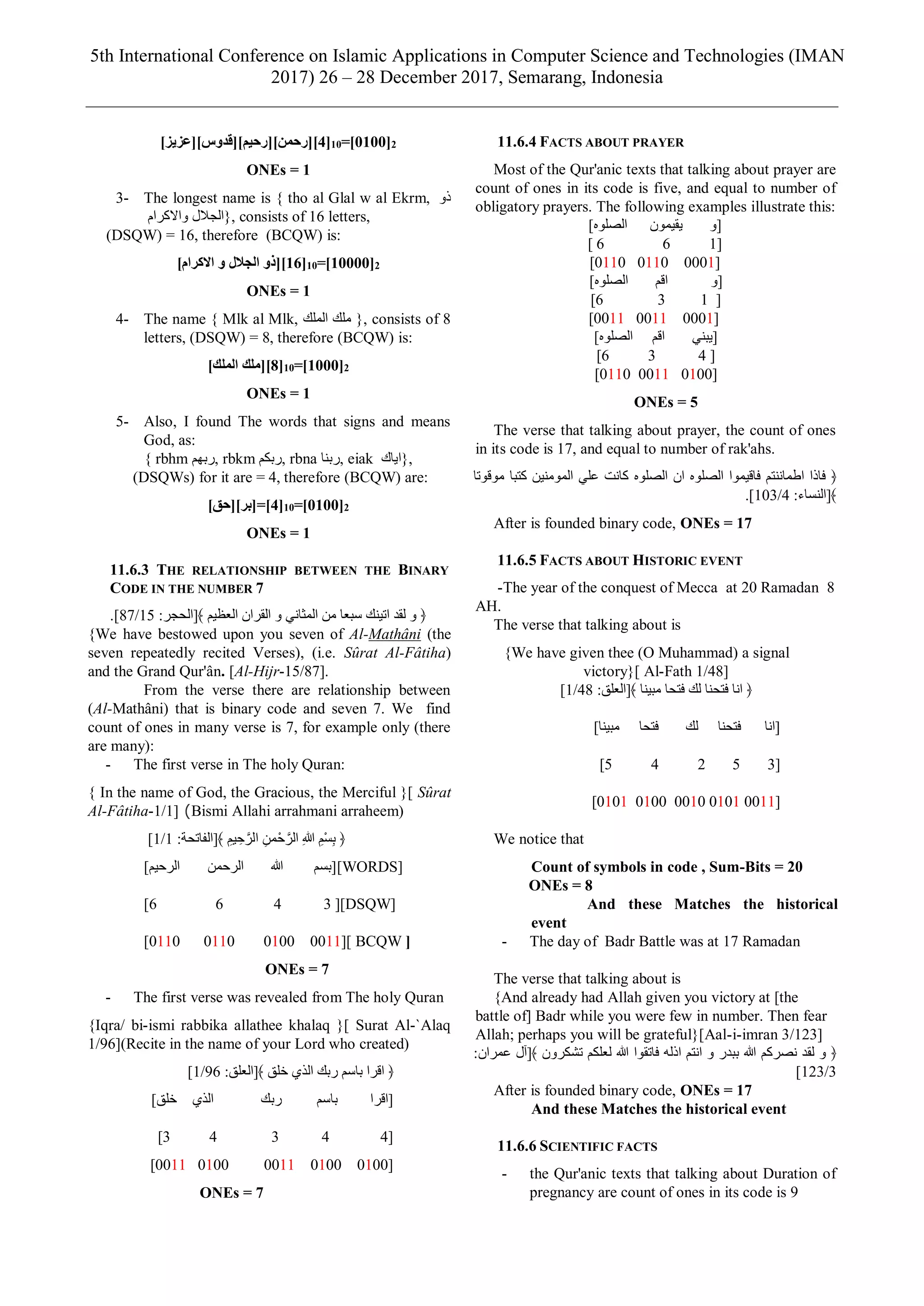 5th International Conference on Islamic Applications in Computer Science and Technologies (IMAN
2017) 26 – 28 December 2017, Semarang, Indonesia
]‫[4][رحمن][رحيم][قدوس][عزيز‬10=]0100[2
ONEs = 1
3- The longest name is { tho al Glal w al Ekrm, ‫ذو‬
‫واالكرام‬ ‫الجالل‬}, consists of 16 letters,
(DSQW) = 16, therefore (BCQW) is:
]‫االكرام‬ ‫و‬ ‫الجالل‬ ‫[61][ذو‬10=]10000[2
ONEs = 1
4- The name { Mlk al Mlk, ‫الملك‬ ‫ملك‬ }, consists of 8
letters, (DSQW) = 8, therefore (BCQW) is:
]‫الملك‬ ‫[8][ملك‬10=]1000[2
ONEs = 1
5- Also, I found The words that signs and means
God, as:
{ rbhm ‫,ربهم‬ rbkm ‫,ربكم‬ rbna ‫,ربنا‬ eiak ‫اياك‬},
(DSQWs) for it are = 4, therefore (BCQW) are:
]‫[4]=[بر][حق‬10=]0100[2
ONEs = 1
11.6.3 THE RELATIONSHIP BETWEEN THE BINARY
CODE IN THE NUMBER 7
‫العظيم‬ ‫القران‬ ‫و‬ ‫المثاني‬ ‫من‬ ‫سبعا‬ ‫اتينك‬ ‫لقد‬ ‫و‬ ﴿:‫﴾[الحجر‬15/87].
{We have bestowed upon you seven of Al-Mathâni (the
seven repeatedly recited Verses), (i.e. Sûrat Al-Fâtiha)
and the Grand Qur'ân. [Al-Hijr-15/87].
From the verse there are relationship between
(Al-Mathâni) that is binary code and seven 7. We find
count of ones in many verse is 7, for example only (there
are many):
- The first verse in The holy Quran:
{ In the name of God, the Gracious, the Merciful }[ Sûrat
Al-Fâtiha-1/1] (Bismi Allahi arrahmani arraheem)
:‫﴾[الفاتحة‬ ِ‫يم‬ ِ‫ح‬َّ‫الر‬ ِ‫من‬ْ‫ح‬َّ‫الر‬ ِ‫هللا‬ ِ‫ْم‬‫س‬ِ‫ب‬ ﴿1/1]
]‫الرحيم‬ ‫الرحمن‬ ‫هللا‬ ‫[[بسم‬WORDS]
[6 6 4 3 ][DSQW]
[0110 0110 0100 0011][ BCQW ]
ONEs = 7
- The first verse was revealed from The holy Quran
{Iqra/ bi-ismi rabbika allathee khalaq }[ Surat Al-`Alaq
96/1 ](Recite in the name of your Lord who created)
:‫﴾[العلق‬ ‫خلق‬ ‫الذي‬ ‫ربك‬ ‫باسم‬ ‫اقرا‬ ﴿96/1]
‫[اقرا‬‫باسم‬‫ربك‬]‫خلق‬ ‫الذي‬
[44343]
[01000100001101000011]
ONEs = 7
11.6.4 FACTS ABOUT PRAYER
Most of the Qur'anic texts that talking about prayer are
count of ones in its code is five, and equal to number of
obligatory prayers. The following examples illustrate this:
‫يقيمون‬ ‫[و‬]‫الصلوه‬
[166[
[000101100110[
‫[و‬‫اقم‬]‫الصلوه‬
]136]
]000100110011]
]‫الصلوه‬ ‫اقم‬ ‫[يبني‬
]436]
]010000110110]
ONEs = 5
The verse that talking about prayer, the count of ones
in its code is 17, and equal to number of rak'ahs.
‫موقوتا‬ ‫كتبا‬ ‫المومنين‬ ‫علي‬ ‫كانت‬ ‫الصلوه‬ ‫ان‬ ‫الصلوه‬ ‫فاقيموا‬ ‫اطماننتم‬ ‫فاذا‬ ﴿
:‫﴾[النساء‬4/103.]
After is founded binary code, ONEs = 17
11.6.5 FACTS ABOUT HISTORIC EVENT
-The year of the conquest of Mecca at 20 Ramadan 8
AH.
The verse that talking about is
{We have given thee (O Muhammad) a signal
victory}[ Al-Fath 1/48]
:‫﴾[العلق‬ ‫مبينا‬ ‫فتحا‬ ‫لك‬ ‫فتحنا‬ ‫انا‬ ﴿48/1]
]‫مبينا‬ ‫فتحا‬ ‫لك‬ ‫فتحنا‬ ‫[انا‬
[35245]
[00110101001001000101]
We notice that
Count of symbols in code , Sum-Bits = 20
ONEs = 8
And these Matches the historical
event
- The day of Badr Battle was at 17 Ramadan
The verse that talking about is
{And already had Allah given you victory at [the
battle of] Badr while you were few in number. Then fear
Allah; perhaps you will be grateful}[Aal-i-imran 3/123]
:‫عمران‬ ‫﴾[آل‬ ‫تشكرون‬ ‫لعلكم‬ ‫هللا‬ ‫فاتقوا‬ ‫اذله‬ ‫انتم‬ ‫و‬ ‫ببدر‬ ‫هللا‬ ‫نصركم‬ ‫لقد‬ ‫و‬ ﴿
3/123]
After is founded binary code, ONEs = 17
And these Matches the historical event
11.6.6 SCIENTIFIC FACTS
- the Qur'anic texts that talking about Duration of
pregnancy are count of ones in its code is 9
 