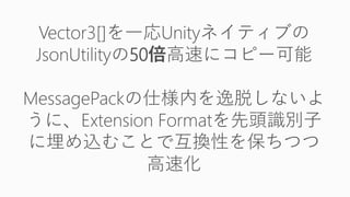 Vector3[]を一応Unityネイティブの
JsonUtilityの50倍高速にコピー可能
MessagePackの仕様内を逸脱しないよ
うに、Extension Formatを先頭識別子
に埋め込むことで互換性を保ちつつ
高速化
 