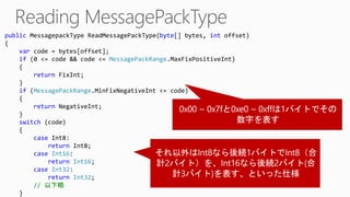 public MessagepackType ReadMessagePackType(byte[] bytes, int offset)
{
var code = bytes[offset];
if (0 <= code && code <= MessagePackRange.MaxFixPositiveInt)
{
return FixInt;
}
if (MessagePackRange.MinFixNegativeInt <= code)
{
return NegativeInt;
}
switch (code)
{
case Int8:
return Int8;
case Int16:
return Int16;
case Int32:
return Int32;
// 以下略
}
 