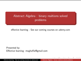 Abstract Algebra : binary realtions solved
problems
eﬀective learning : See our coming courses on udemy.com
Presented by:
Eﬀective learning: moghaﬀal@gmail.com
eﬀective learning : See our coming courses on udemy.com Abstract Algebra : binary realtions solved problems
 
