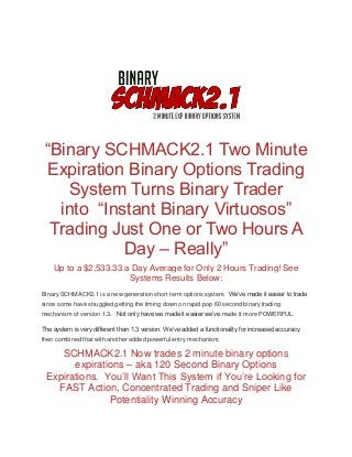 “Binary SCHMACK2.1 Two Minute
Expiration Binary Options Trading
System Turns Binary Trader
into “Instant Binary Virtuosos”
Trading Just One or Two Hours A
Day – Really”
Up to a $2,533.33 a Day Average for Only 2 Hours Trading! See
Systems Results Below:
Binary SCHMACK2.1 is a new generation short term options system. We’ve made it easier to trade
since some have struggled getting the timing down on rapid pop 60 second binary trading
mechanism of version 1.3. Not only have we made it easier we’ve made it more POWERFUL.
The system is very different than 1.3 version. We’ve added a functionality for increased accuracy
then combined that with another added powerful entry mechanism.
SCHMACK2.1 Now trades 2 minute binary options
expirations – aka 120 Second Binary Options
Expirations. You’ll Want This System if You’re Looking for
FAST Action, Concentrated Trading and Sniper Like
Potentiality Winning Accuracy
 