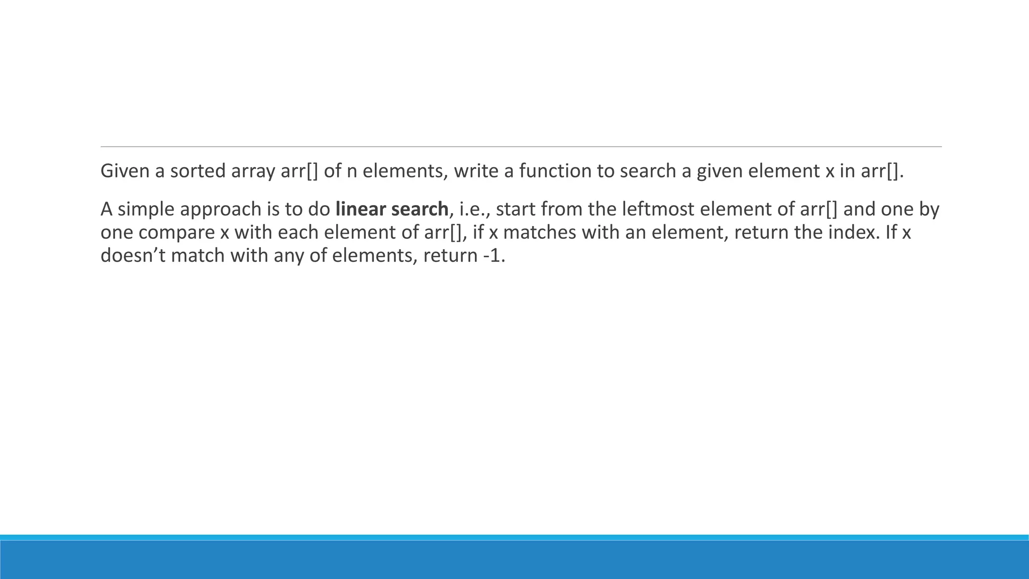 Given a sorted array arr[] of n elements, write a function to search a given element x in arr[].
A simple approach is to do linear search, i.e., start from the leftmost element of arr[] and one by
one compare x with each element of arr[], if x matches with an element, return the index. If x
doesn’t match with any of elements, return -1.
 