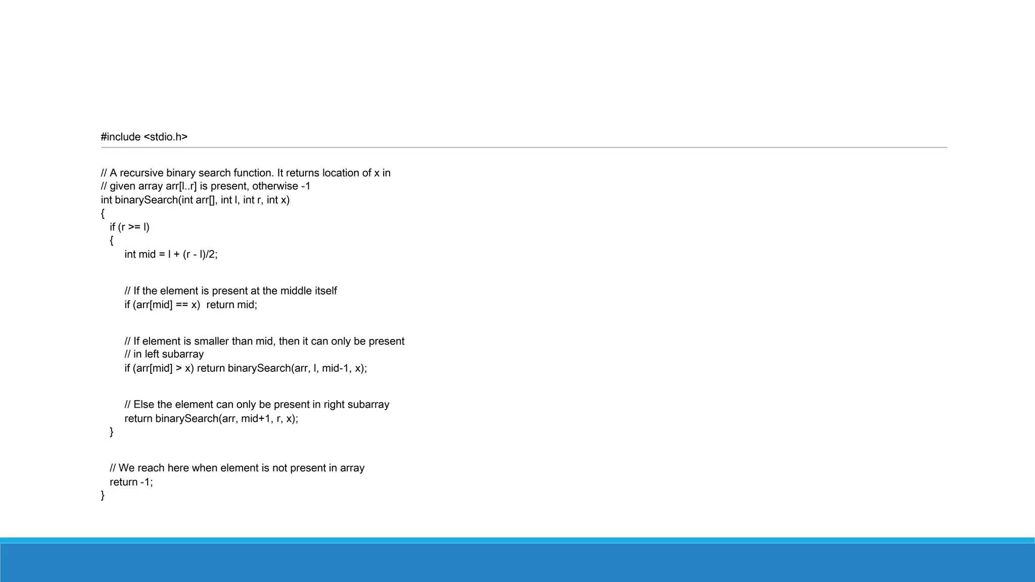 #include <stdio.h>
// A recursive binary search function. It returns location of x in
// given array arr[l..r] is present, otherwise -1
int binarySearch(int arr[], int l, int r, int x)
{
if (r >= l)
{
int mid = l + (r - l)/2;
// If the element is present at the middle itself
if (arr[mid] == x) return mid;
// If element is smaller than mid, then it can only be present
// in left subarray
if (arr[mid] > x) return binarySearch(arr, l, mid-1, x);
// Else the element can only be present in right subarray
return binarySearch(arr, mid+1, r, x);
}
// We reach here when element is not present in array
return -1;
}
 