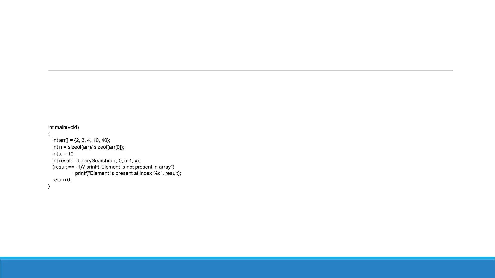 int main(void)
{
int arr[] = {2, 3, 4, 10, 40};
int n = sizeof(arr)/ sizeof(arr[0]);
int x = 10;
int result = binarySearch(arr, 0, n-1, x);
(result == -1)? printf("Element is not present in array")
: printf("Element is present at index %d", result);
return 0;
}
 