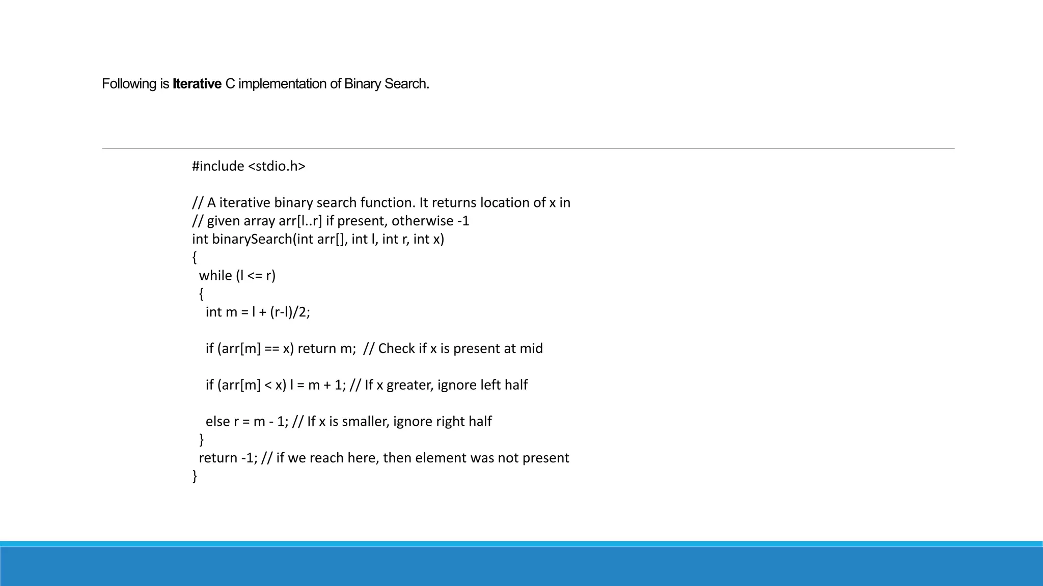 Following is Iterative C implementation of Binary Search.
#include <stdio.h>
// A iterative binary search function. It returns location of x in
// given array arr[l..r] if present, otherwise -1
int binarySearch(int arr[], int l, int r, int x)
{
while (l <= r)
{
int m = l + (r-l)/2;
if (arr[m] == x) return m; // Check if x is present at mid
if (arr[m] < x) l = m + 1; // If x greater, ignore left half
else r = m - 1; // If x is smaller, ignore right half
}
return -1; // if we reach here, then element was not present
}
 