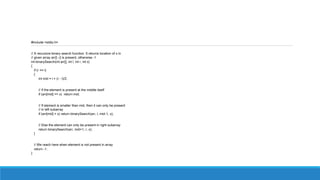 #include <stdio.h>
// A recursive binary search function. It returns location of x in
// given array arr[l..r] is present, otherwise -1
int binarySearch(int arr[], int l, int r, int x)
{
if (r >= l)
{
int mid = l + (r - l)/2;
// If the element is present at the middle itself
if (arr[mid] == x) return mid;
// If element is smaller than mid, then it can only be present
// in left subarray
if (arr[mid] > x) return binarySearch(arr, l, mid-1, x);
// Else the element can only be present in right subarray
return binarySearch(arr, mid+1, r, x);
}
// We reach here when element is not present in array
return -1;
}
 