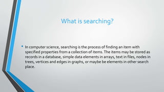 What is searching?
• In computer science, searching is the process of finding an item with
specified properties from a collection of items.The items may be stored as
records in a database, simple data elements in arrays, text in files, nodes in
trees, vertices and edges in graphs, or maybe be elements in other search
place.
 