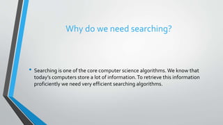 Why do we need searching?
• Searching is one of the core computer science algorithms. We know that
today’s computers store a lot of information.To retrieve this information
proficiently we need very efficient searching algorithms.
 