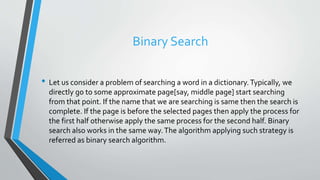 Binary Search
• Let us consider a problem of searching a word in a dictionary.Typically, we
directly go to some approximate page[say, middle page] start searching
from that point. If the name that we are searching is same then the search is
complete. If the page is before the selected pages then apply the process for
the first half otherwise apply the same process for the second half. Binary
search also works in the same way.The algorithm applying such strategy is
referred as binary search algorithm.
 