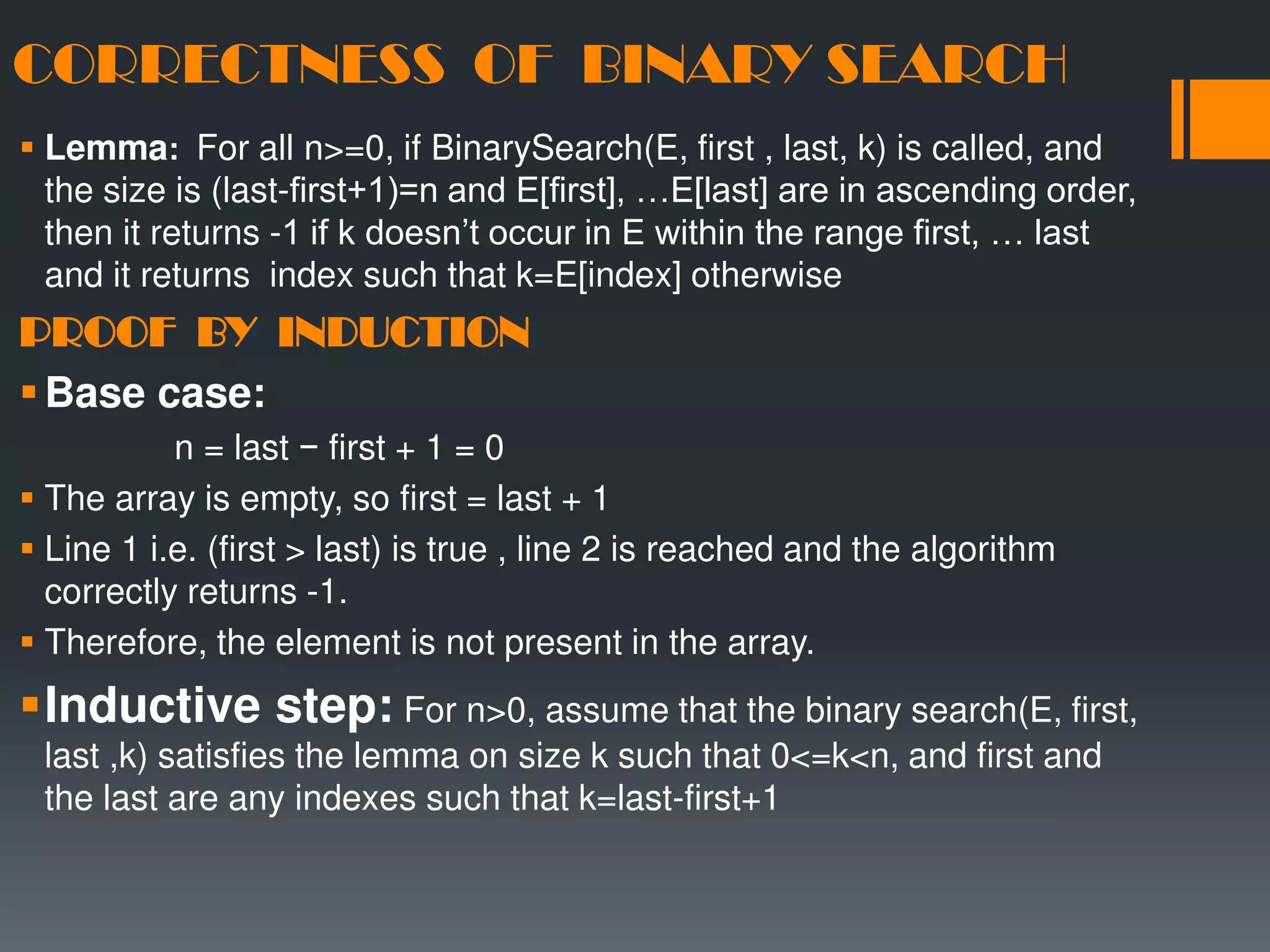 CORRECTNESS OF BINARY SEARCH  Lemma: For all n>=0, if BinarySearch(E, first , last, k) is called, and the size is (last-first+1)=n and E[first], …E[last] are in ascending order, then it returns -1 if k doesn’t occur in E within the range first, … last and it returns index such that k=E[index] otherwise PROOF BY INDUCTION Base case: n = last − first + 1 = 0  The array is empty, so first = last + 1  Line 1 i.e. (first > last) is true , line 2 is reached and the algorithm correctly returns -1.  Therefore, the element is not present in the array. Inductive step: For n>0, assume that the binary search(E, first, last ,k) satisfies the lemma on size k such that 0<=k<n, and first and the last are any indexes such that k=last-first+1 