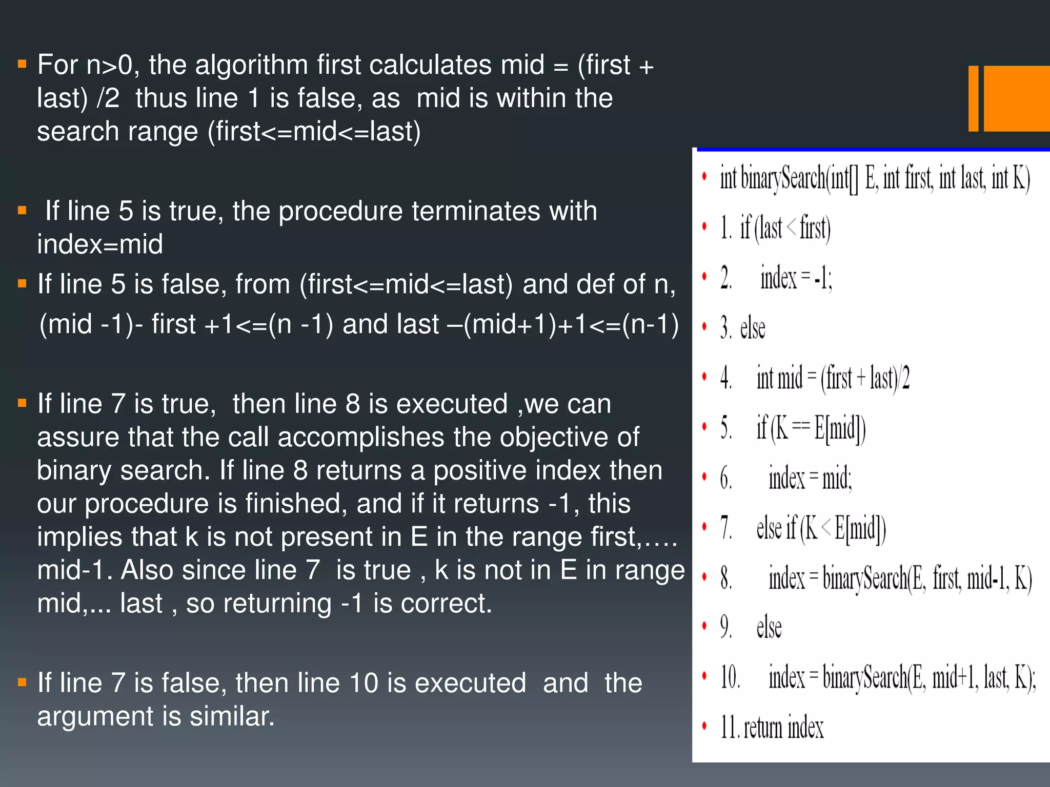  For n>0, the algorithm first calculates mid = (first + last) /2 thus line 1 is false, as mid is within the search range (first<=mid<=last)  If line 5 is true, the procedure terminates with index=mid  If line 5 is false, from (first<=mid<=last) and def of n, (mid -1)- first +1<=(n -1) and last –(mid+1)+1<=(n-1)  If line 7 is true, then line 8 is executed ,we can assure that the call accomplishes the objective of binary search. If line 8 returns a positive index then our procedure is finished, and if it returns -1, this implies that k is not present in E in the range first,…. mid-1. Also since line 7 is true , k is not in E in range mid,... last , so returning -1 is correct.  If line 7 is false, then line 10 is executed and the argument is similar. 