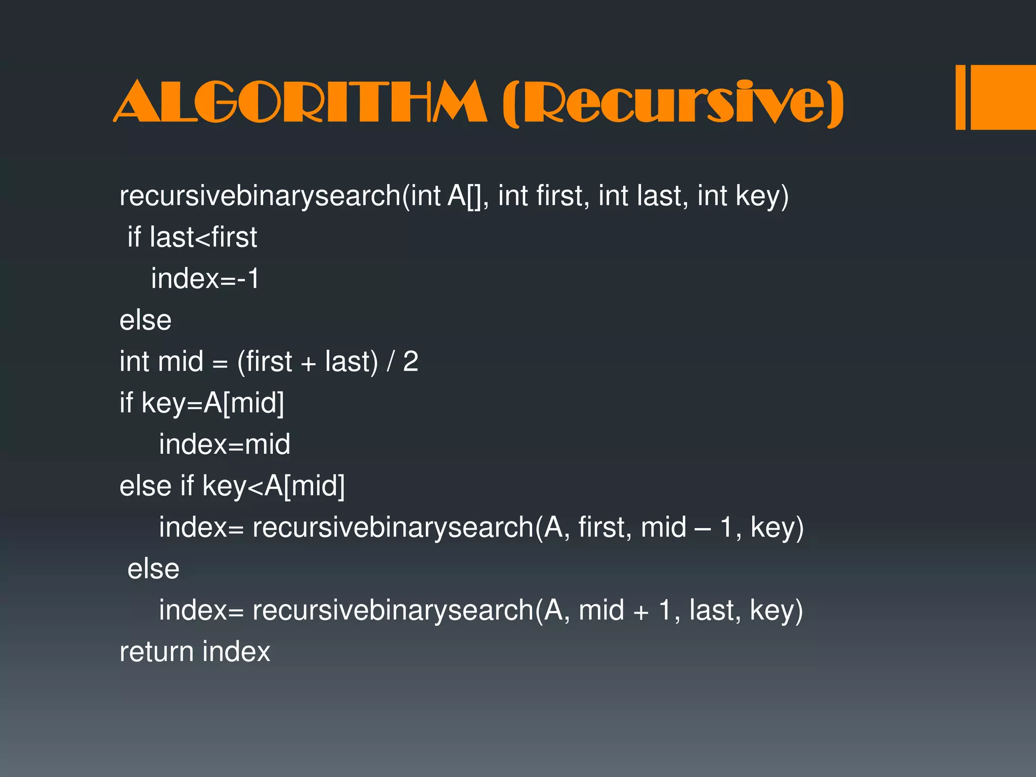 ALGORITHM (Recursive) recursivebinarysearch(int A[], int first, int last, int key) if last<first index=-1 else int mid = (first + last) / 2 if key=A[mid] index=mid else if key<A[mid] index= recursivebinarysearch(A, first, mid – 1, key) else index= recursivebinarysearch(A, mid + 1, last, key) return index 