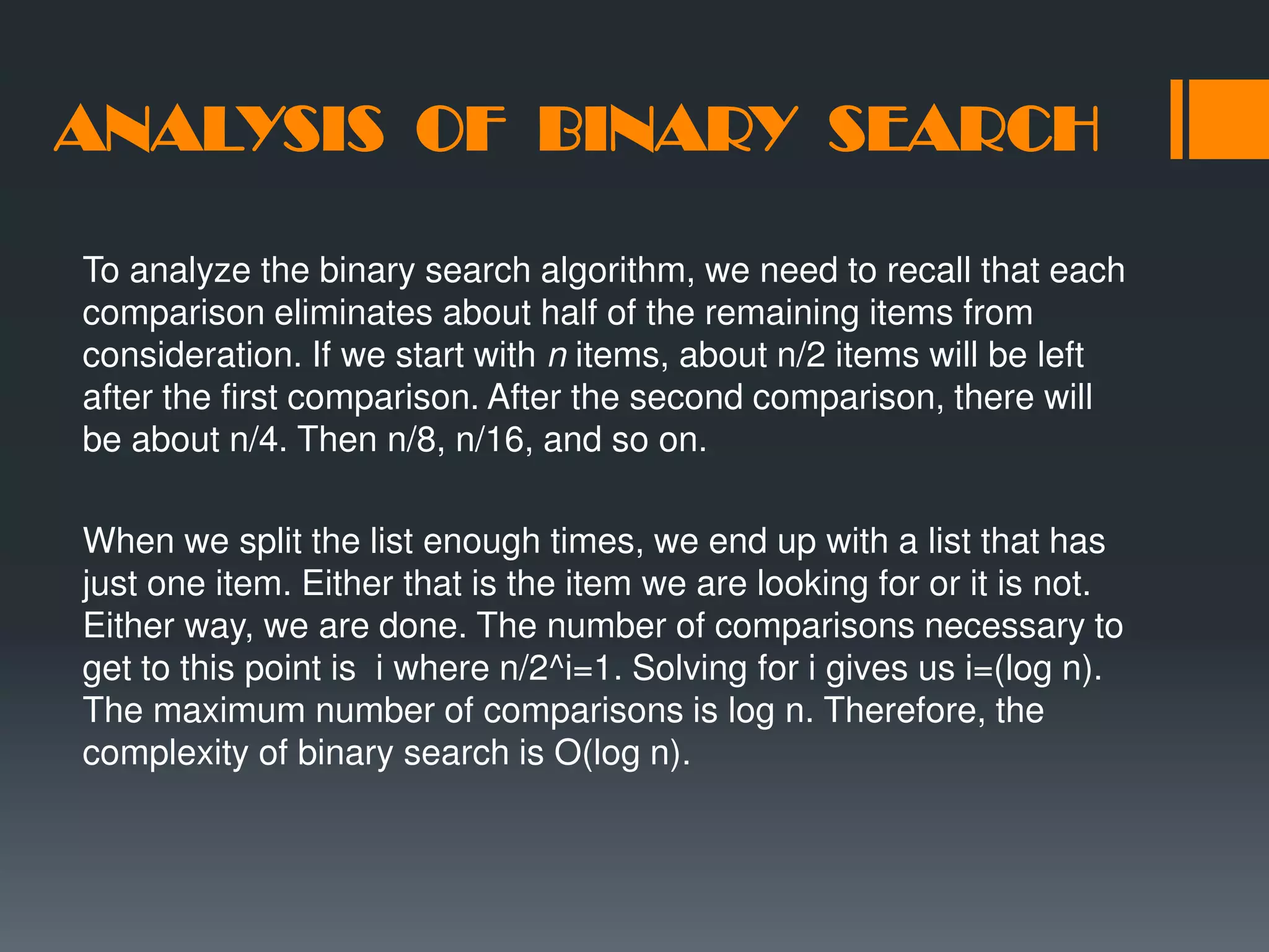 ANALYSIS OF BINARY SEARCH To analyze the binary search algorithm, we need to recall that each comparison eliminates about half of the remaining items from consideration. If we start with n items, about n/2 items will be left after the first comparison. After the second comparison, there will be about n/4. Then n/8, n/16, and so on. When we split the list enough times, we end up with a list that has just one item. Either that is the item we are looking for or it is not. Either way, we are done. The number of comparisons necessary to get to this point is i where n/2^i=1. Solving for i gives us i=(log n). The maximum number of comparisons is log n. Therefore, the complexity of binary search is O(log n). 