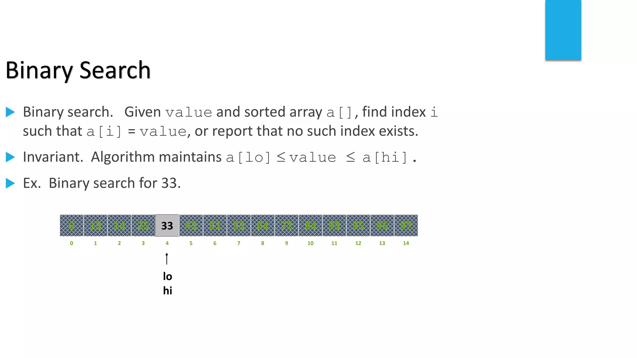 Binary Search
 Binary search. Given value and sorted array a[], find index i
such that a[i] = value, or report that no such index exists.
 Invariant. Algorithm maintains a[lo]  value  a[hi].
 Ex. Binary search for 33.
821 3 4 65 7 109 11 12 14130
641413 25 33 5143 53 8472 93 95 97966
lo
hi
 