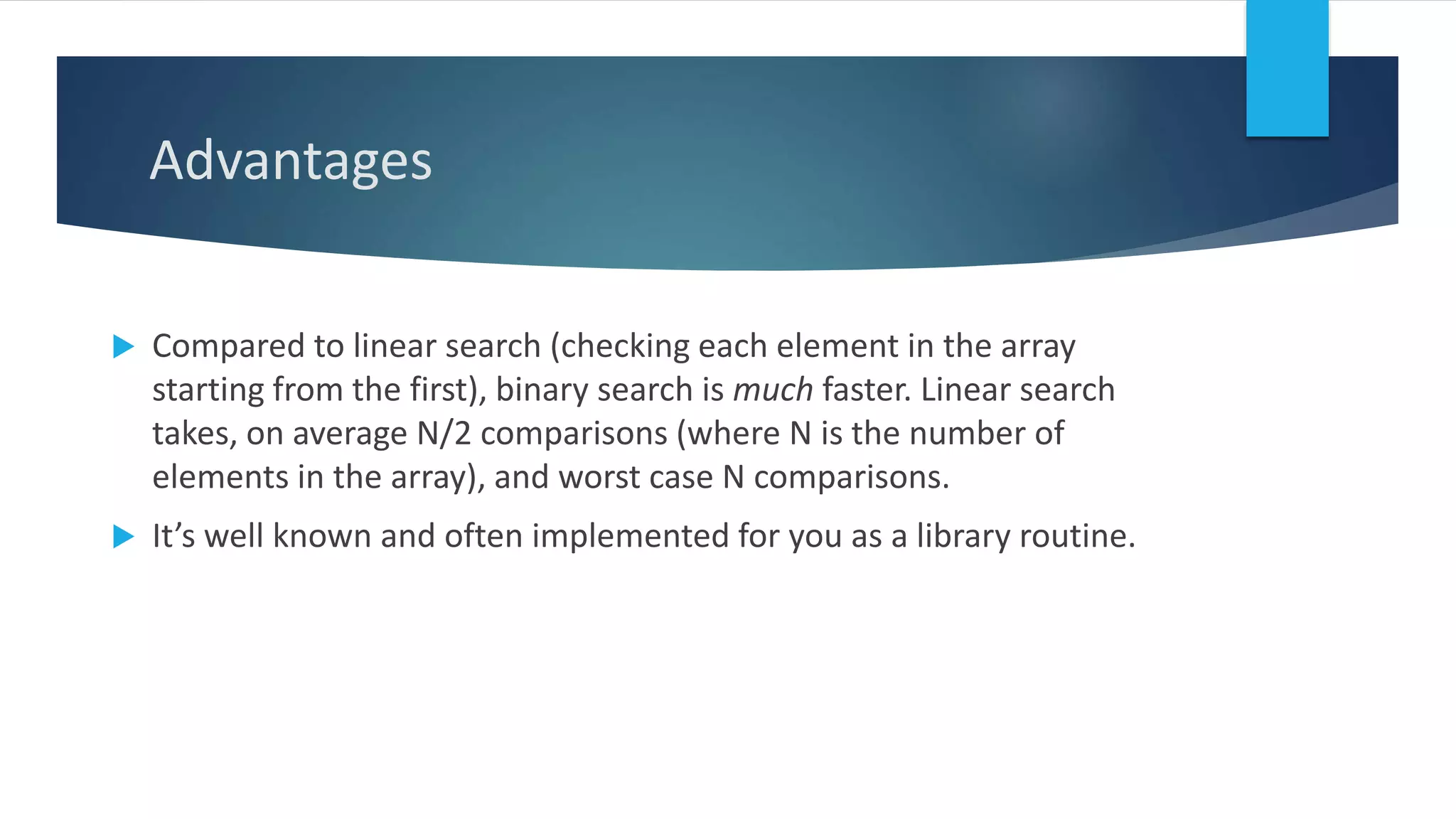 Advantages
 Compared to linear search (checking each element in the array
starting from the first), binary search is much faster. Linear search
takes, on average N/2 comparisons (where N is the number of
elements in the array), and worst case N comparisons.
 It’s well known and often implemented for you as a library routine.
 