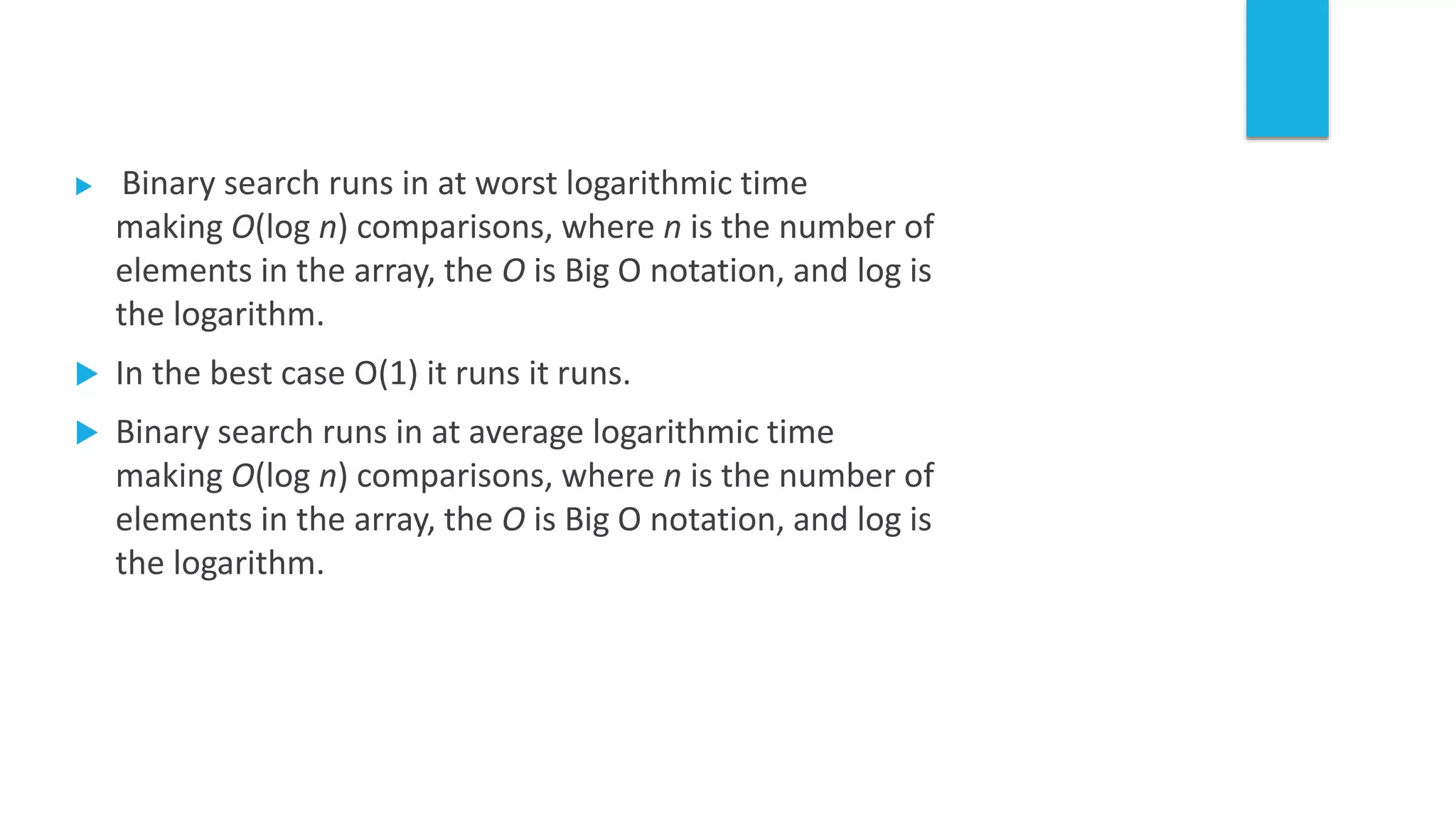  Binary search runs in at worst logarithmic time
making O(log n) comparisons, where n is the number of
elements in the array, the O is Big O notation, and log is
the logarithm.
 In the best case O(1) it runs it runs.
 Binary search runs in at average logarithmic time
making O(log n) comparisons, where n is the number of
elements in the array, the O is Big O notation, and log is
the logarithm.
 
