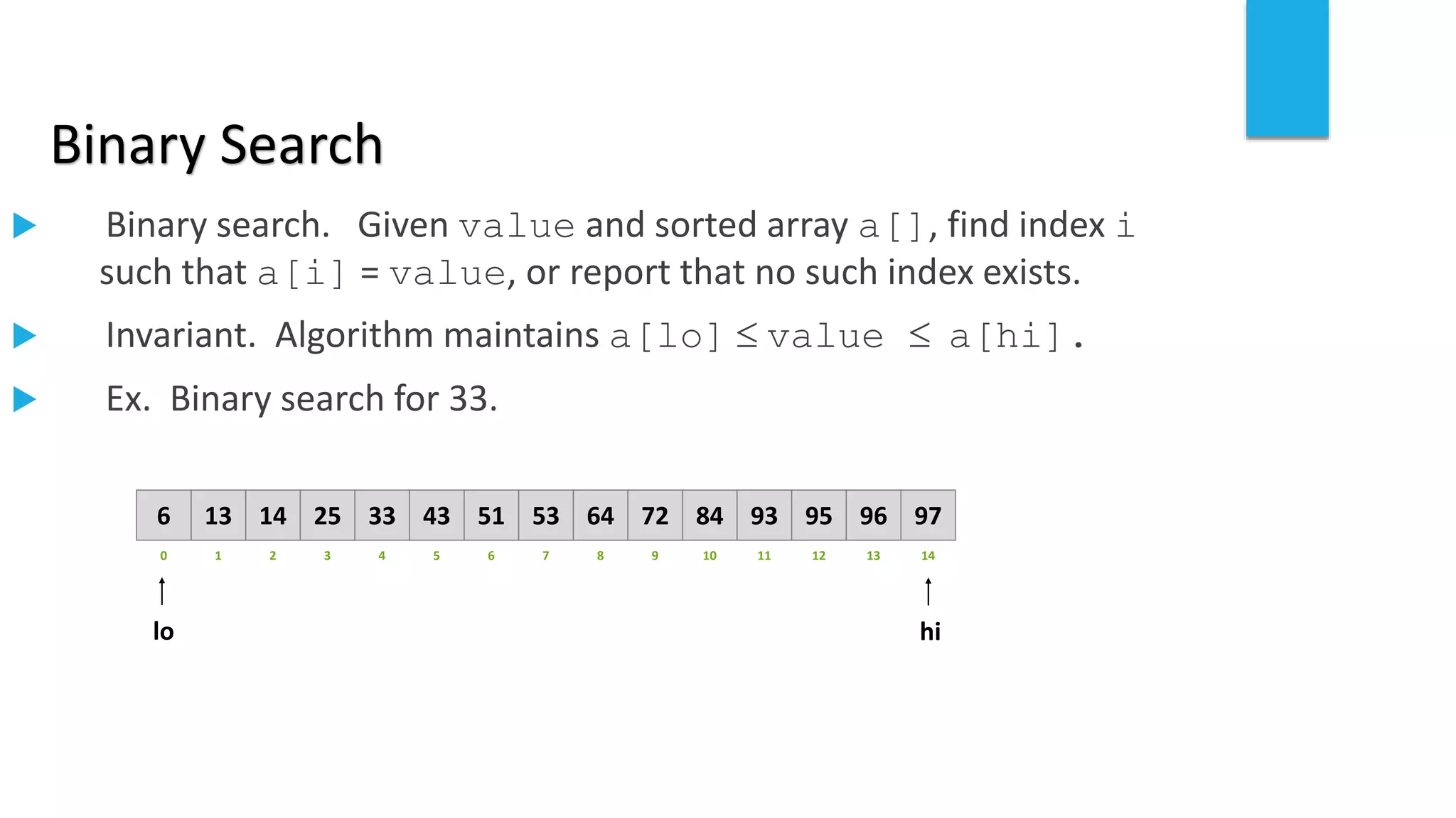 Binary Search
 Binary search. Given value and sorted array a[], find index i
such that a[i] = value, or report that no such index exists.
 Invariant. Algorithm maintains a[lo]  value  a[hi].
 Ex. Binary search for 33.
821 3 4 65 7 109 11 12 14130
641413 25 33 5143 53 8472 93 95 97966
lo hi
 