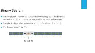 Binary Search
 Binary search. Given value and sorted array a[], find index i
such that a[i] = value, or report that no such index exists.
 Invariant. Algorithm maintains a[lo]  value  a[hi].
 Ex. Binary search for 33.
821 3 4 65 7 109 11 12 14130
641413 25 33 5143 53 8472 93 95 97966
lo himid
 