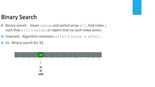 Binary Search
 Binary search. Given value and sorted array a[], find index i
such that a[i] = value, or report that no such index exists.
 Invariant. Algorithm maintains a[lo]  value  a[hi].
 Ex. Binary search for 33.
821 3 4 65 7 109 11 12 14130
641413 25 33 5143 53 8472 93 95 97966
lo
hi
mid
 