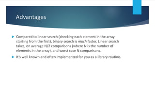 Advantages
 Compared to linear search (checking each element in the array
starting from the first), binary search is much faster. Linear search
takes, on average N/2 comparisons (where N is the number of
elements in the array), and worst case N comparisons.
 It’s well known and often implemented for you as a library routine.
 