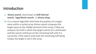 introduction
 binary search, also known as half-interval
search, logarithmic search, or binary chop.
 It is a search algorithm that finds the position of a target
value within a sorted array. Binary search compares the
target value to the middle element of the array; if they are
unequal, the half in which the target cannot lie is eliminated
and the search continues on the remaining half until it is
successful. If the search ends with the remaining half being
empty, the target is not in the array.
 