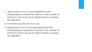  Binary search runs in at worst logarithmic time
making O(log n) comparisons, where n is the number of
elements in the array, the O is Big O notation, and log is
the logarithm.
 In the best case O(1) it runs it runs.
 Binary search runs in at average logarithmic time
making O(log n) comparisons, where n is the number of
elements in the array, the O is Big O notation, and log is
the logarithm.
 