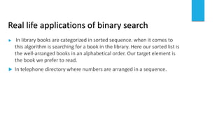 Real life applications of binary search
 In library books are categorized in sorted sequence. when it comes to
this algorithm is searching for a book in the library. Here our sorted list is
the well-arranged books in an alphabetical order. Our target element is
the book we prefer to read.
 In telephone directory where numbers are arranged in a sequence.
 