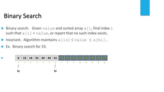 Binary Search
 Binary search. Given value and sorted array a[], find index i
such that a[i] = value, or report that no such index exists.
 Invariant. Algorithm maintains a[lo]  value  a[hi].
 Ex. Binary search for 33.

21 3 4 65 7
1413 25 33 51436
0
lo hi
8 109 11 12 1413
64 8472 93 95 979653
 