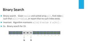 Binary Search
 Binary search. Given value and sorted array a[], find index i
such that a[i] = value, or report that no such index exists.
 Invariant. Algorithm maintains a[lo]  value  a[hi].
 Ex. Binary search for 33.
821 3 4 65 7 109 11 12 14130
641413 25 33 5143 53 8472 93 95 97966
lo hi
 