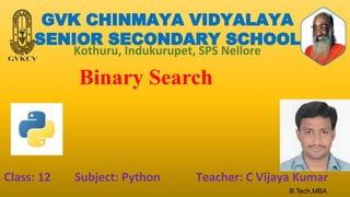 GVK CHINMAYA VIDYALAYA
SENIOR SECONDARY SCHOOL
Kothuru, Indukurupet, SPS Nellore
Binary Search
Class: 12 Subject: Python Teacher: C Vijaya Kumar
B.Tech,MBA
 