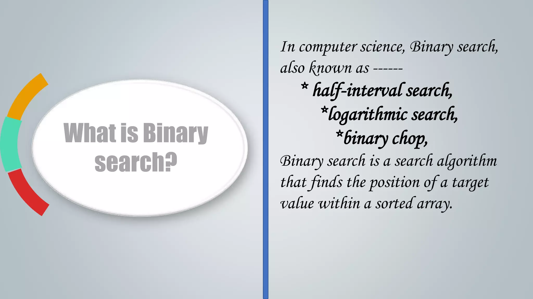 What is Binary
search?
In computer science, Binary search,
also known as ------
* half-interval search,
*logarithmic search,
*binary chop,
Binary search is a search algorithm
that finds the position of a target
value within a sorted array.
 
