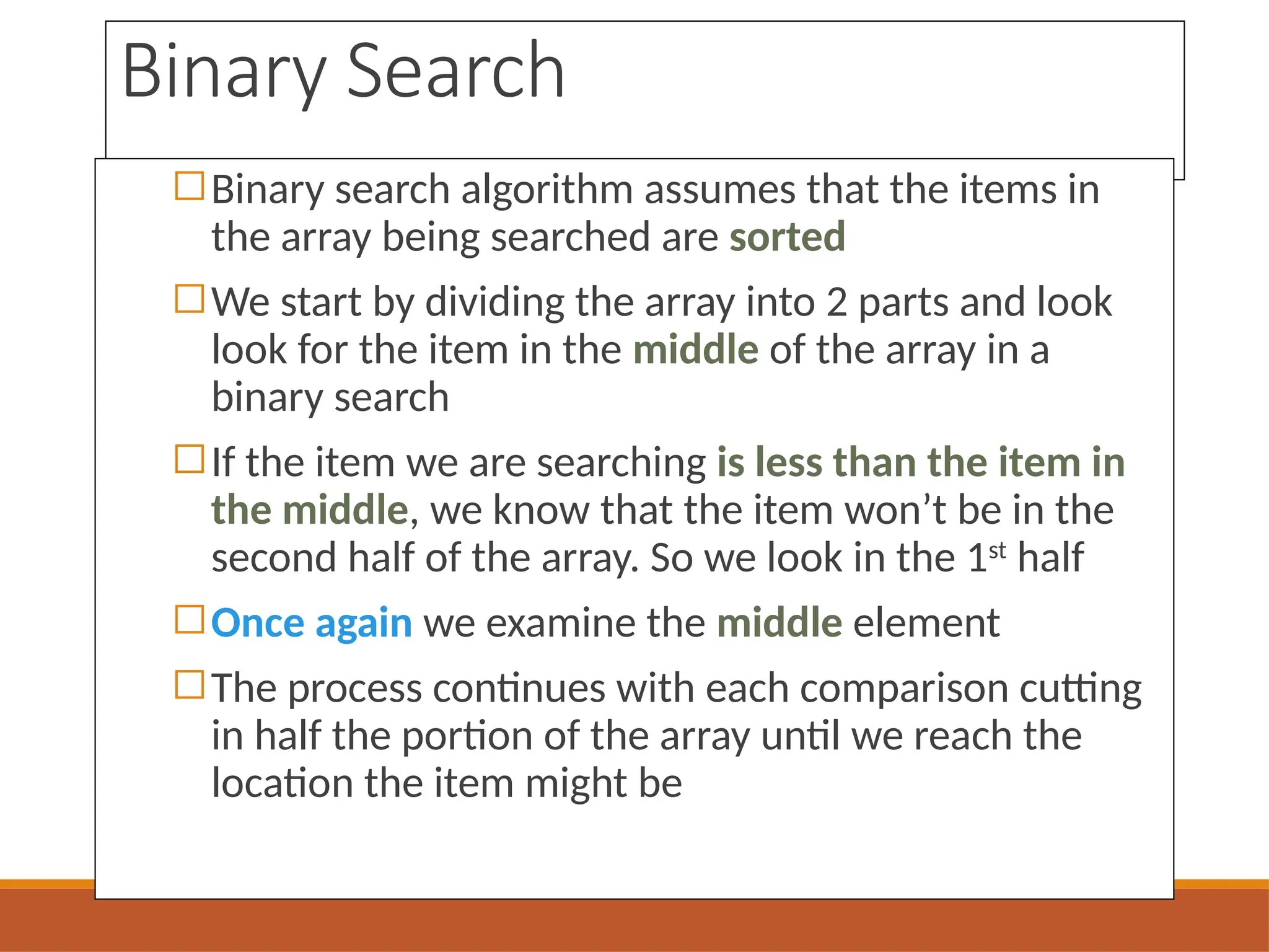 Binary Search
◻Binary search algorithm assumes that the items in
the array being searched are sorted
◻We start by dividing the array into 2 parts and look
look for the item in the middle of the array in a
binary search
◻If the item we are searching is less than the item in
the middle, we know that the item won’t be in the
second half of the array. So we look in the 1st
half
◻Once again we examine the middle element
◻The process continues with each comparison cutting
in half the portion of the array until we reach the
location the item might be
 