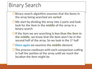 Binary Search
◻Binary search algorithm assumes that the items in
the array being searched are sorted
◻We start by dividing the array into 2 parts and look
look for the item in the middle of the array in a
binary search
◻If the item we are searching is less than the item in
the middle, we know that the item won’t be in the
second half of the array. So we look in the 1st
half
◻Once again we examine the middle element
◻The process continues with each comparison cutting
in half the portion of the array until we reach the
location the item might be
 
