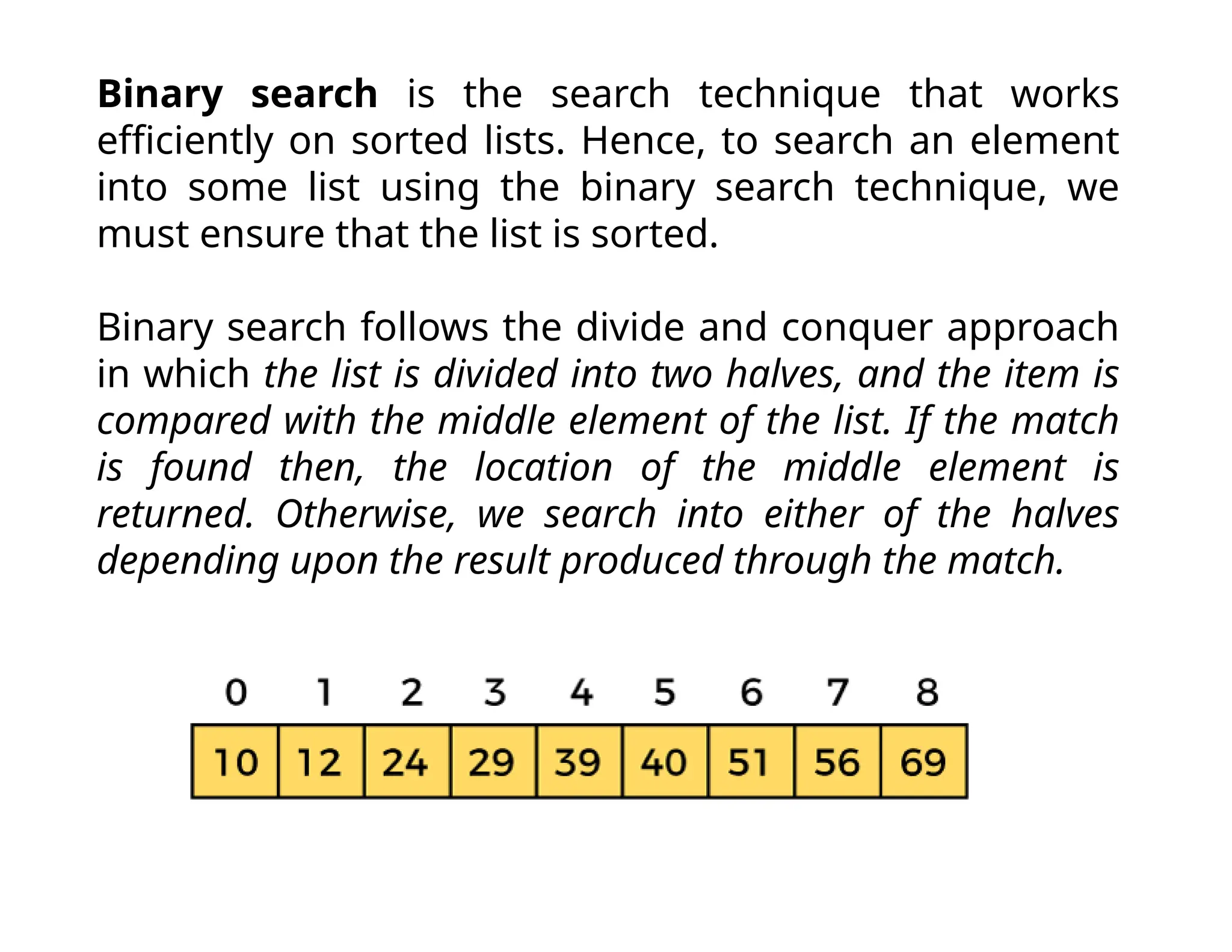 Binary search is the search technique that works
efficiently on sorted lists. Hence, to search an element
into some list using the binary search technique, we
must ensure that the list is sorted.
Binary search follows the divide and conquer approach
in which the list is divided into two halves, and the item is
compared with the middle element of the list. If the match
is found then, the location of the middle element is
returned. Otherwise, we search into either of the halves
depending upon the result produced through the match.
 