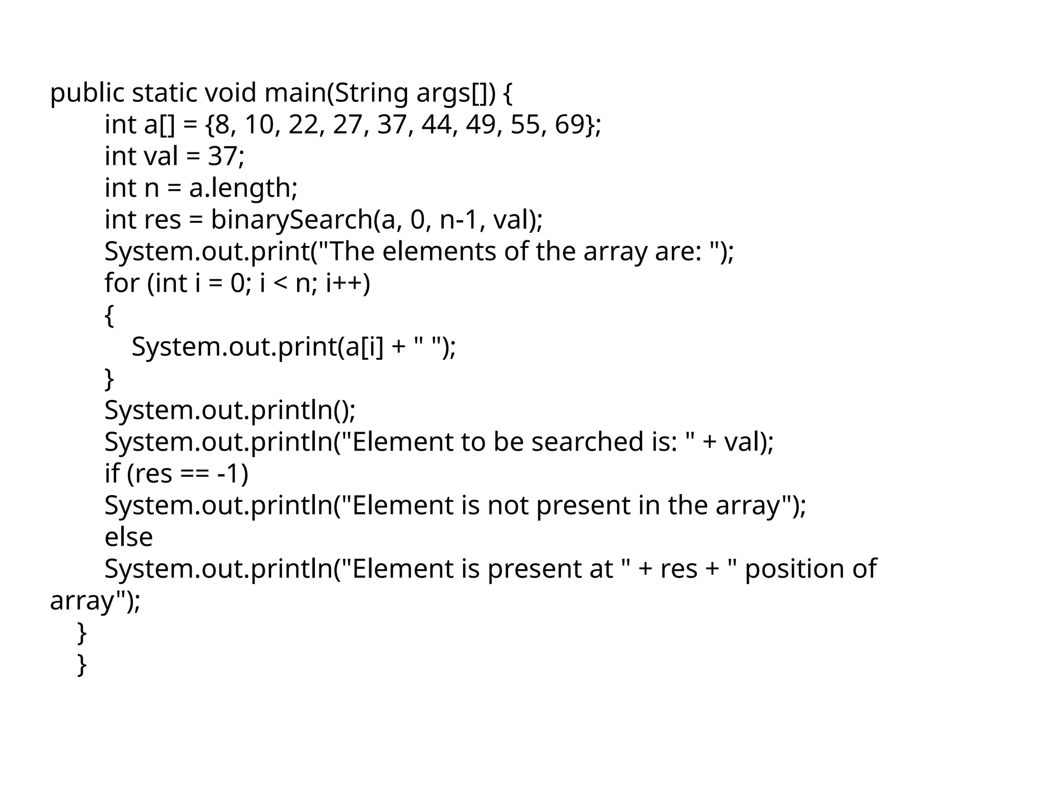 public static void main(String args[]) {
int a[] = {8, 10, 22, 27, 37, 44, 49, 55, 69};
int val = 37;
int n = a.length;
int res = binarySearch(a, 0, n-1, val);
System.out.print("The elements of the array are: ");
for (int i = 0; i < n; i++)
{
System.out.print(a[i] + " ");
}
System.out.println();
System.out.println("Element to be searched is: " + val);
if (res == -1)
System.out.println("Element is not present in the array");
else
System.out.println("Element is present at " + res + " position of
array");
}
}
 