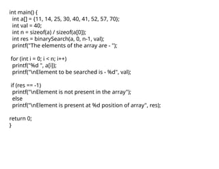 int main() {
int a[] = {11, 14, 25, 30, 40, 41, 52, 57, 70};
int val = 40;
int n = sizeof(a) / sizeof(a[0]);
int res = binarySearch(a, 0, n-1, val);
printf("The elements of the array are - ");
for (int i = 0; i < n; i++)
printf("%d ", a[i]);
printf("nElement to be searched is - %d", val);
if (res == -1)
printf("nElement is not present in the array");
else
printf("nElement is present at %d position of array", res);
return 0;
}
 