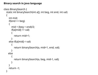 Binary search in Java language
class BinarySearch {
static int binarySearch(int a[], int beg, int end, int val)
{
int mid;
if(end >= beg)
{
mid = (beg + end)/2;
if(a[mid] == val)
{
return mid+1;
}
else if(a[mid] < val)
{
return binarySearch(a, mid+1, end, val);
}
else
{
return binarySearch(a, beg, mid-1, val);
}
}
return -1;
}
 